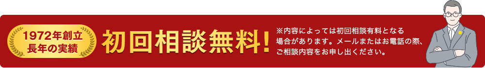 1972年創立 長年の実績 初回相談無料! ※内容によっては初回相談有料となる 場合があります。メールまたはお電話の際、 ご相談内容をお申し出ください。