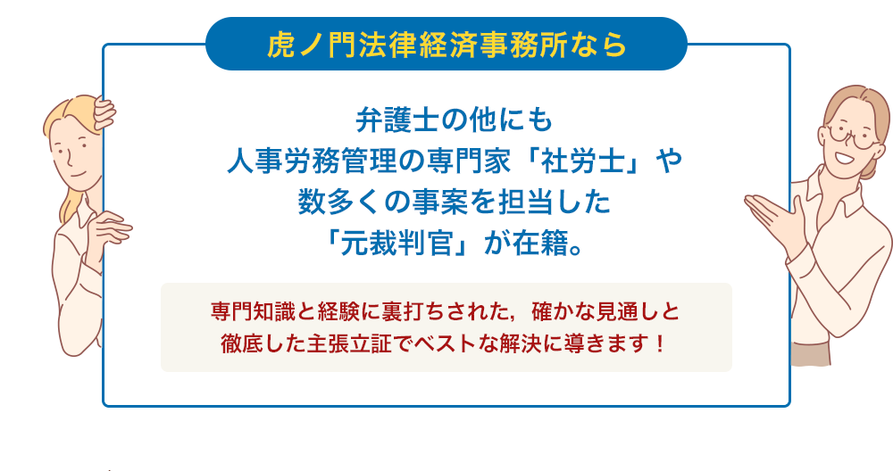虎ノ門法律経済事務所なら 弁護士の他にも 人事労務管理の専門家「社労士」や 数多くの事案を担当した 「元裁判官」が在籍。