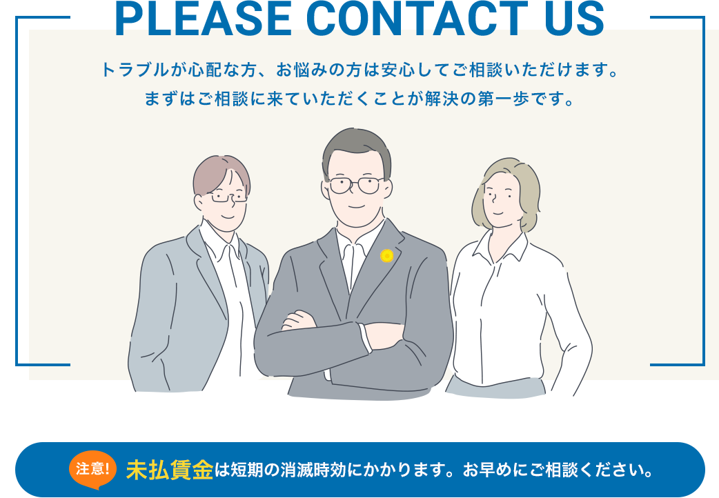 PLEASE CONTACT US トラブルが心配な方、お悩みの方は安心してご相談いただけます。 まずはご相談に来ていただくことが解決の第一歩です。未払賃金は短期の消滅時効にかかります。お早めにご相談ください。