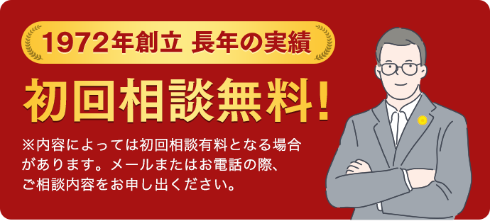 1972年創立 長年の実績 初回相談無料! ※内容によっては初回相談有料となる 場合があります。メールまたはお電話の際、 ご相談内容をお申し出ください。