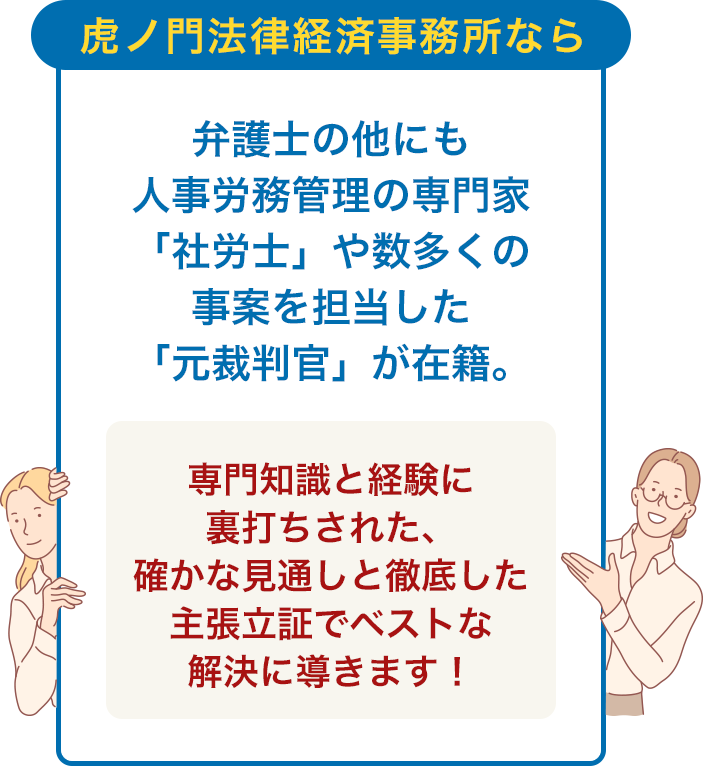 虎ノ門法律経済事務所なら 弁護士の他にも 人事労務管理の専門家「社労士」や 数多くの事案を担当した 「元裁判官」が在籍。