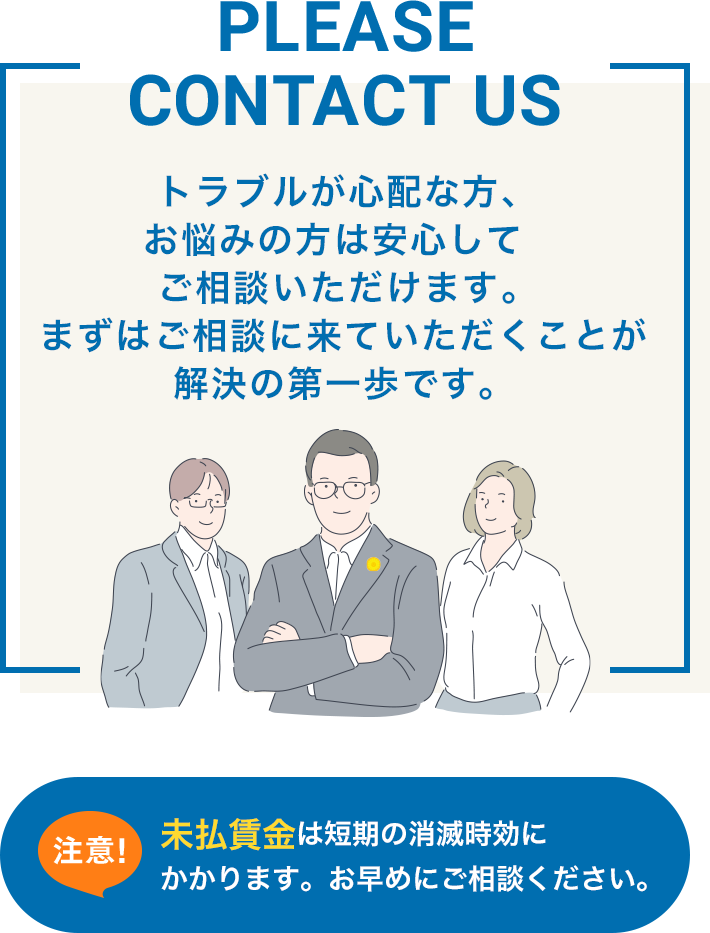 PLEASE CONTACT US トラブルが心配な方、お悩みの方は安心してご相談いただけます。 まずはご相談に来ていただくことが解決の第一歩です。未払賃金は短期の消滅時効にかかります。お早めにご相談ください。