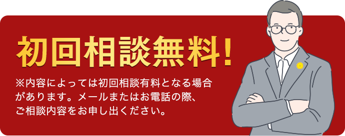 初回相談無料! ※内容によっては初回相談有料となる 場合があります。メールまたはお電話の際、 ご相談内容をお申し出ください。