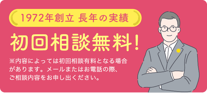 1972年創業 長年の実績初回相談無料!※内容によっては初回相談有料となる 場合があります。メールまたはお電話の際、 ご相談内容をお申し出ください。