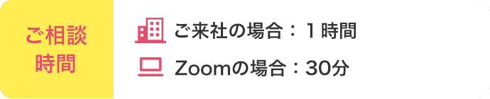 ご相談時間 ご来社の場合:1時間 Zoomの場合:30分
