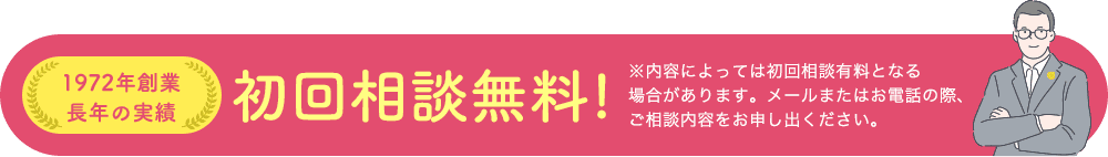 1972年創業 長年の実績初回相談無料!※内容によっては初回相談有料となる 場合があります。メールまたはお電話の際、 ご相談内容をお申し出ください。